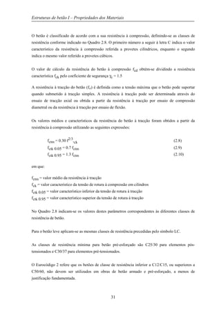 Estruturas de betão I – Propriedades dos Materiais
31
O betão é classificado de acordo com a sua resistência à compressão, definindo-se as classes de
resistência conforme indicado no Quadro 2.8. O primeiro número a seguir à letra C indica o valor
característico da resistência à compressão referida a provetes cilíndricos, enquanto o segundo
indica o mesmo valor referido a provetes cúbicos.
O valor de cálculo da resistência do betão à compressão fcd obtém-se dividindo a resistência
característica fck pelo coeficiente de segurança γc = 1.5
A resistência à tracção do betão (fct) é definida como a tensão máxima que o betão pode suportar
quando submetido à tracção simples. A resistência à tracção pode ser determinada através do
ensaio de tracção axial ou obtida a partir da resistência à tracção por ensaio de compressão
diametral ou da resistência à tracção por ensaio de flexão.
Os valores médios e característicos da resistência do betão à tracção foram obtidos a partir da
resistência à compressão utilizando as seguintes expressões:
fctm = 0.30 f2/3
,ck (2.8)
fctk 0.05 = 0.7 fctm (2.9)
fctk 0.95 = 1.3 fctm (2.10)
em que:
fctm = valor médio da resistência à tracção
fck = valor característico da tensão de rotura à compressão em cilindros
fctk 0.05 = valor característico inferior da tensão de rotura à tracção
fctk 0.95 = valor característico superior da tensão de rotura à tracção
No Quadro 2.8 indicam-se os valores destes parâmetros correspondentes às diferentes classes de
resistência de betão.
Para o betão leve aplicam-se as mesmas classes de resistência precedidas pelo símbolo LC.
As classes de resistência mínima para betão pré-esforçado são C25/30 para elementos pós-
tensionados e C30/37 para elementos pré-tensionados.
O Eurocódigo 2 refere que os betões de classe de resistência inferior a C12/C15, ou superiores a
C50/60, não devem ser utilizados em obras de betão armado e pré-esforçado, a menos de
justificação fundamentada.
 