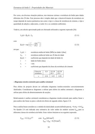 Estruturas de betão I – Propriedades dos Materiais
33
Por vezes, em diversas situações práticas, tem interesse estimar a resistência do betão para idades
diferentes dos 28 dias. Este processo não é simples dado que o desenvolvimento da resistência no
tempo depende de muitos parâmetros tais como o tipo e a classe de resistência do cimento, o tipo e
quantidade de adições e adjuvantes, a razão A/c e as condições ambientais.
Todavia, um cálculo aproximado pode ser efectuado utilizando a seguinte expressão [26]:
fcm(t) = βcc(t) . fcm (2.11)
com
βcc(t) = exp






s






1 −



28
t/t1
1/2
(2.12)
em que:
fcm(t) = resistência média do betão [MPa] na idade t [dias]
fcm = resistência média do betão aos 28 dias de idade
βcc(t) = coeficiente que depende da idade do betão (t)
t = idade do betão [dias]
t1 = 1 dia
s = coeficiente que depende da classe de resistência do cimento
Classe de
resistência
32.5 32.5 R
42.5
42.5 R
52.5
s 0.38 0.25 0.20
- Diagramas tensões-extensões para análise estrutural
Para efeitos de projecto devem ser utilizados diagramas tensões-extensões convenientemente
idealizados. Consideram-se diagramas a utilizar para efeitos de análise estrutural e diagramas a
utilizar para efeitos do dimensionamento de secções.
Relativamente à análise estrutural consideram-se diagramas tensão-extensão para análise linear e
para análise não linear ou para o cálculo de efeitos de segunda ordem, figura 2.14.
Para a análise linear considera-se o módulo de elasticidade secante definido para σc = 0 e σc = 0.4 fck.
No Quadro 2.8 está indicada uma estimativa do valor médio do módulo secante Ecm para as
diferentes classes de resistência do betão. Estes valores baseiam-se na seguinte expressão:
Ecm = 9.5 (fcm)1/3 com Ecm [kN/mm2] (2.13)
fcm = (fck + 8) [N/mm2]
 