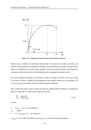 Estruturas de betão I – Propriedades dos Materiais
34
Figura 2.14 – Diagramas tensões-extensões para análise estrutural.
Refere-se que o módulo de elasticidade depende não só da classe de resistência do betão, mas
também das propriedades dos agregados utilizados e outros parâmetros associados à composição do
betão e às condições de cura. Deste modo, quando for necessário efectuar cálculos mais rigorosos é
necessário realizar ensaios sobre o betão fabricado com os agregados utilizados na obra.
Os valores indicados de Quadro 2.8 referem-se a betões com idade de 28 dias. Nos casos em que
for necessário estimar o módulo de elasticidade para outras idades, substitui-se na expressão (2.13)
o valor de fcm pela resistência efectiva do betão na idade considerada.
Para a análise não linear ou para o cálculo de efeitos de segunda ordem considera-se o diagrama da
figura 2.14 que pode ser expresso pela seguinte expressão:
σc
fc
=
kη − η2
1 + (k - 2) η
(2.14)
em que:
η = εc/εc1 (εc e εc1 são negativos)
εc1 = – 0.0022
k = (1.1 Ec,nom) εc1/fc (fc é negativo)
Ec,nom é o valor médio do módulo secante Ecm ou o valor de cálculo correspondente:
σc(-)
εcεcuεc1
fc
0.4fc
0
Ec, nom
 