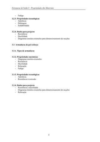 Estruturas de betão I – Propriedades dos Materiais
ii
- Fadiga
3.2.3. Propriedades tecnológicas
- Aderência
- Dobragem
- Soldabilidade
3.2.4. Dados para projecto
- Resistência
- Ductilidade
- Diagramas tensões-extensões para dimensionamento de secções
3.3. Armaduras de pré-esforço
3.3.1. Tipos de armaduras
3.3.2. Propriedades mecânicas
- Diagramas tensões-extensões
- Resistência
- Ductilidade
- Relaxação
- Fadiga
3.3.3. Propriedades tecnológicas
- Aderência
- Resistência à corrosão
3.3.4. Dados para projecto
- Resistência e ductilidade
- Diagramas tensões-extensões para dimensionamento de secções
- Relaxação
 
