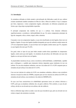 Estruturas de betão I – Propriedades dos Materiais
39
3.1. Introdução
As armaduras utilizadas no betão armado e pré-esforçado são fabricadas a partir do aço, embora
existam actualmente também armaduras de fibra de vidro e fibras de carbono. O aço é composto
por ferro, impurezas e vários componentes ligados, adicionados em diferentes proporções por
forma a que a liga atinja as propriedades requeridas.
O principal componente não metálico do aço é o carbono. Este elemento influencia
significativamente a resistência e deformabilidade do aço. Os outros componentes principais da
liga são: manganês, silício, crómio, níquel, cobre e alumínio.
Consoante o teor em componentes ligados, os aços são classificados em não ligados, baixo teor em
ligados e ligados. Os aços não ligados (também designados por aços de carbono) contêm menos de
2.5% de componentes ligados, os aços de baixo teor em ligados contêm menos que 5%, enquanto
os aços ligados têm mais que 5% [25].
Em geral, todos os tipos de aço para betão armado contêm baixa quantidade de componentes
ligados, sendo assim aços não ligados. As armaduras de pré-esforço são fabricadas com aços não
ligados ou com aços de baixo teor em ligados.
As propriedades mecânicas do aço, como a resistência e deformabilidade, a soldabilidade, a aptidão
para a dobragem e a aptidão para tratamento térmico dependem quase totalmente do teor em
carbono. No caso das armaduras ordinárias, este teor é da ordem de 0.15 a 0.20% enquanto para as
armaduras de pré-esforço é da ordem de 0.5 a 0.8%.
Com um teor máximo de carbono de 0.24% nas armaduras ordinárias, obtém-se uma resistência
máxima à tracção da ordem de 550MPa, enquanto para um teor máximo de carbono de 0.90% nas
armaduras de pré-esforço, essa resistência é da ordem de 2000MPa [25].
Os aços com boas características de soldabilidade apresentam teores em carbono inferiores a
0.20%, pelo que as armaduras ordinárias são, em geral, soldáveis. Pelo contrário, os aços de pré-
esforço, devido ao seu elevado teor em carbono, não são soldáveis.
Entre as diferentes ligas refere-se ainda o caso dos aços inoxidáveis que, pelo seu elevado teor em
crómio e níquel, são resistentes à corrosão.
 