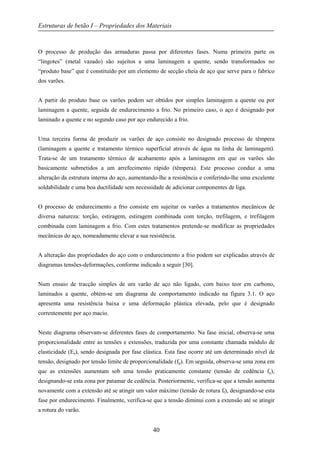Estruturas de betão I – Propriedades dos Materiais
40
O processo de produção das armaduras passa por diferentes fases. Numa primeira parte os
“lingotes” (metal vazado) são sujeitos a uma laminagem a quente, sendo transformados no
“produto base” que é constituído por um elemento de secção cheia de aço que serve para o fabrico
dos varões.
A partir do produto base os varões podem ser obtidos por simples laminagem a quente ou por
laminagem a quente, seguida de endurecimento a frio. No primeiro caso, o aço é designado por
laminado a quente e no segundo caso por aço endurecido a frio.
Uma terceira forma de produzir os varões de aço consiste no designado processo de têmpera
(laminagem a quente e tratamento térmico superficial através de água na linha de laminagem).
Trata-se de um tratamento térmico de acabamento após a laminagem em que os varões são
basicamente submetidos a um arrefecimento rápido (têmpera). Este processo conduz a uma
alteração da estrutura interna do aço, aumentando-lhe a resistência e conferindo-lhe uma excelente
soldabilidade e uma boa ductilidade sem necessidade de adicionar componentes de liga.
O processo de endurecimento a frio consiste em sujeitar os varões a tratamentos mecânicos de
diversa natureza: torção, estiragem, estiragem combinada com torção, trefilagem, e trefilagem
combinada com laminagem a frio. Com estes tratamentos pretende-se modificar as propriedades
mecânicas do aço, nomeadamente elevar a sua resistência.
A alteração das propriedades do aço com o endurecimento a frio podem ser explicadas através de
diagramas tensões-deformações, conforme indicado a seguir [30].
Num ensaio de tracção simples de um varão de aço não ligado, com baixo teor em carbono,
laminados a quente, obtém-se um diagrama de comportamento indicado na figura 3.1. O aço
apresenta uma resistência baixa e uma deformação plástica elevada, pelo que é designado
correntemente por aço macio.
Neste diagrama observam-se diferentes fases de comportamento. Na fase inicial, observa-se uma
proporcionalidade entre as tensões e extensões, traduzida por uma constante chamada módulo de
elasticidade (Es), sendo designada por fase elástica. Esta fase ocorre até um determinado nível de
tensão, designado por tensão limite de proporcionalidade (fp). Em seguida, observa-se uma zona em
que as extensões aumentam sob uma tensão praticamente constante (tensão de cedência fy),
designando-se esta zona por patamar de cedência. Posteriormente, verifica-se que a tensão aumenta
novamente com a extensão até se atingir um valor máximo (tensão de rotura ft), designando-se esta
fase por endurecimento. Finalmente, verifica-se que a tensão diminui com a extensão até se atingir
a rotura do varão.
 