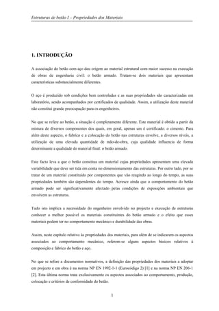 Estruturas de betão I – Propriedades dos Materiais
1
1. INTRODUÇÃO
A associação do betão com aço deu origem ao material estrutural com maior sucesso na execução
de obras de engenharia civil: o betão armado. Tratam-se dois materiais que apresentam
características substancialmente diferentes.
O aço é produzido sob condições bem controladas e as suas propriedades são caracterizadas em
laboratório, sendo acompanhados por certificados de qualidade. Assim, a utilização deste material
não constitui grande preocupação para os engenheiros.
No que se refere ao betão, a situação é completamente diferente. Este material é obtido a partir da
mistura de diversos componentes dos quais, em geral, apenas um é certificado: o cimento. Para
além deste aspecto, o fabrico e a colocação do betão nas estruturas envolve, a diversos níveis, a
utilização de uma elevada quantidade de mão-de-obra, cuja qualidade influencia de forma
determinante a qualidade do material final: o betão armado.
Este facto leva a que o betão constitua um material cujas propriedades apresentam uma elevada
variabilidade que deve ser tida em conta no dimensionamento das estruturas. Por outro lado, por se
tratar de um material constituído por componentes que vão reagindo ao longo do tempo, as suas
propriedades também são dependentes do tempo. Acresce ainda que o comportamento do betão
armado pode ser significativamente afectado pelas condições de exposições ambientais que
envolvem as estruturas.
Tudo isto implica a necessidade do engenheiro envolvido no projecto e execução de estruturas
conhecer o melhor possível os materiais constituintes do betão armado e o efeito que esses
materiais podem ter no comportamento mecânico e durabilidade das obras.
Assim, neste capítulo relativo às propriedades dos materiais, para além de se indicarem os aspectos
associados ao comportamento mecânico, referem-se alguns aspectos básicos relativos à
composição e fabrico do betão e aço.
No que se refere a documentos normativos, a definição das propriedades dos materiais a adoptar
em projecto e em obra é na norma NP EN 1992-1-1 (Eurocódigo 2) [1] e na norma NP EN 206-1
[2]. Esta última norma trata exclusivamente os aspectos associados ao comportamento, produção,
colocação e critérios de conformidade do betão.
 