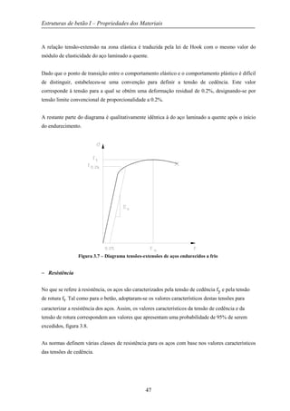 Estruturas de betão I – Propriedades dos Materiais
47
A relação tensão-extensão na zona elástica é traduzida pela lei de Hook com o mesmo valor do
módulo de elasticidade do aço laminado a quente.
Dado que o ponto de transição entre o comportamento elástico e o comportamento plástico é difícil
de distinguir, estabeleceu-se uma convenção para definir a tensão de cedência. Este valor
corresponde à tensão para a qual se obtém uma deformação residual de 0.2%, designando-se por
tensão limite convencional de proporcionalidade a 0.2%.
A restante parte do diagrama é qualitativamente idêntica à do aço laminado a quente após o início
do endurecimento.
Figura 3.7 – Diagrama tensões-extensões de aços endurecidos a frio
− Resistência
No que se refere à resistência, os aços são caracterizados pela tensão de cedência fy e pela tensão
de rotura ft. Tal como para o betão, adoptaram-se os valores característicos destas tensões para
caracterizar a resistência dos aços. Assim, os valores característicos da tensão de cedência e da
tensão de rotura correspondem aos valores que apresentam uma probabilidade de 95% de serem
excedidos, figura 3.8.
As normas definem várias classes de resistência para os aços com base nos valores característicos
das tensões de cedência.
 