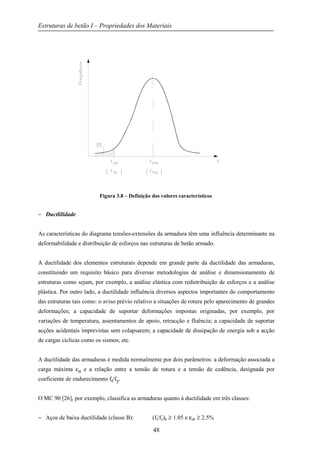 Estruturas de betão I – Propriedades dos Materiais
48
Figura 3.8 – Definição dos valores característicos
− Ductlilidade
As características do diagrama tensões-extensões da armadura têm uma influência determinante na
deformabilidade e distribuição de esforços nas estruturas de betão armado.
A ductilidade dos elementos estruturais depende em grande parte da ductilidade das armaduras,
constituindo um requisito básico para diversas metodologias de análise e dimensionamento de
estruturas como sejam, por exemplo, a análise elástica com redistribuição de esforços e a análise
plástica. Por outro lado, a ductilidade influência diversos aspectos importantes do comportamento
das estruturas tais como: o aviso prévio relativo a situações de rotura pelo aparecimento de grandes
deformações; a capacidade de suportar deformações impostas originadas, por exemplo, por
variações de temperatura, assentamentos de apoio, retracção e fluência; a capacidade de suportar
acções acidentais imprevistas sem colapsarem; a capacidade de dissipação de energia sob a acção
de cargas cíclicas como os sismos; etc.
A ductilidade das armaduras é medida normalmente por dois parâmetros: a deformação associada a
carga máxima εu e a relação entre a tensão de rotura e a tensão de cedência, designada por
coeficiente de endurecimento ft/fy.
O MC 90 [26], por exemplo, classifica as armaduras quanto à ductilidade em três classes:
− Aços de baixa ductilidade (classe B): (ft/fy)k ≥ 1.05 e εuk ≥ 2.5%
 