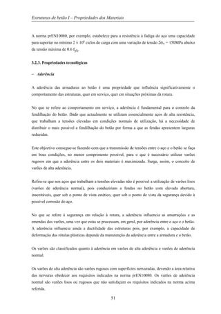 Estruturas de betão I – Propriedades dos Materiais
51
A norma prEN10080, por exemplo, estabelece para a resistência à fadiga do aço uma capacidade
para suportar no mínimo 2 × 106
ciclos de carga com uma variação de tensão 2σA = 150MPa abaixo
da tensão máxima de 0.6 fyk.
3.2.3. Propriedades tecnológicas
− Aderência
A aderência das armaduras ao betão é uma propriedade que influência significativamente o
comportamento das estruturas, quer em serviço, quer em situações próximas da rotura.
No que se refere ao comportamento em serviço, a aderência é fundamental para o controlo da
fendilhação do betão. Dado que actualmente se utilizam essencialmente aços de alta resistência,
que trabalham a tensões elevadas em condições normais de utilização, há a necessidade de
distribuir o mais possível a fendilhação do betão por forma a que as fendas apresentem larguras
reduzidas.
Este objectivo consegue-se fazendo com que a transmissão de tensões entre o aço e o betão se faça
em boas condições, no menor comprimento possível, para o que é necessário utilizar varões
rugosos em que a aderência entre os dois materiais é maximizada. Surge, assim, o conceito de
varões de alta aderência.
Refira-se que nos aços que trabalham a tensões elevadas não é possível a utilização de varões lisos
(varões de aderência normal), pois conduziriam a fendas no betão com elevada abertura,
inaceitáveis, quer sob o ponto de vista estético, quer sob o ponto de vista da segurança devido à
possível corrosão do aço.
No que se refere à segurança em relação à rotura, a aderência influencia as amarrações e as
emendas dos varões, uma vez que estas se processam, em geral, por aderência entre o aço e o betão.
A aderência influencia ainda a ductilidade das estruturas pois, por exemplo, a capacidade de
deformação das rótulas plásticas depende da manutenção da aderência entre a armadura e o betão.
Os varões são classificados quanto à aderência em varões de alta aderência e varões de aderência
normal.
Os varões de alta aderência são varões rugosos com superfícies nervuradas, devendo a área relativa
das nervuras obedecer aos requisitos indicados na norma prEN10080. Os varões de aderência
normal são varões lisos ou rugosos que não satisfaçam os requisitos indicados na norma acima
referida.
 