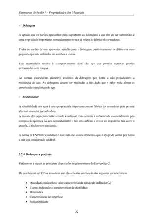 Estruturas de betão I – Propriedades dos Materiais
52
− Dobragem
A aptidão que os varões apresentam para suportarem as dobragens a que têm de ser submetidos é
uma propriedade importante, nomeadamente no que se refere ao fabrico das armaduras.
Todos os varões devem apresentar aptidão para a dobragem, particularmente os diâmetros mais
pequenos que são utilizados em estribos e cintas.
Esta propriedade resulta do comportamento dúctil do aço que permite suportar grandes
deformações sem romper.
As normas estabelecem diâmetros mínimos de dobragem por forma a não prejudicarem a
resistência do aço. As dobragens devem ser realizadas a frio dado que o calor pode alterar as
propriedades mecânicas do aço.
− Soldabilidade
A soldabilidade dos aços é outra propriedade importante para o fabrico das armaduras pois permite
efectuar emendas por soldadura.
A maioria dos aços para betão armado é soldável. Esta aptidão é influenciada essencialmente pela
composição química do aço, nomeadamente o teor em carbono e o teor em impurezas tais como o
enxofre, o fósforo e o nitrogénio.
A norma pr EN10080 estabelece o teor máximo destes elementos que o aço pode conter por forma
a que seja considerado soldável.
3.2.4. Dados para projecto
Referem-se a seguir as principais disposições regulamentares do Eurocódigo 2.
De acordo com o EC2 as armaduras são classificadas em função das seguintes características
• Qualidade, indicando o valor característico da tensão de cedência (fyk)
• Classe, indicando as características de ductilidade
• Dimensões
• Características de superfície
• Soldadibilidade
 