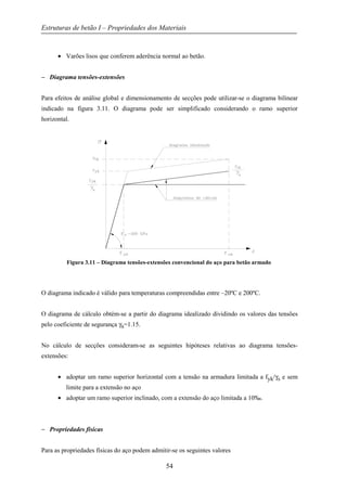 Estruturas de betão I – Propriedades dos Materiais
54
• Varões lisos que conferem aderência normal ao betão.
− Diagrama tensões-extensões
Para efeitos de análise global e dimensionamento de secções pode utilizar-se o diagrama bilinear
indicado na figura 3.11. O diagrama pode ser simplificado considerando o ramo superior
horizontal.
Figura 3.11 – Diagrama tensões-extensões convencional do aço para betão armado
O diagrama indicado é válido para temperaturas compreendidas entre –20ºC e 200ºC.
O diagrama de cálculo obtém-se a partir do diagrama idealizado dividindo os valores das tensões
pelo coeficiente de segurança γs=1.15.
No cálculo de secções consideram-se as seguintes hipóteses relativas ao diagrama tensões-
extensões:
• adoptar um ramo superior horizontal com a tensão na armadura limitada a fyk/γs e sem
limite para a extensão no aço
• adoptar um ramo superior inclinado, com a extensão do aço limitada a 10‰.
− Propriedades físicas
Para as propriedades físicas do aço podem admitir-se os seguintes valores
 