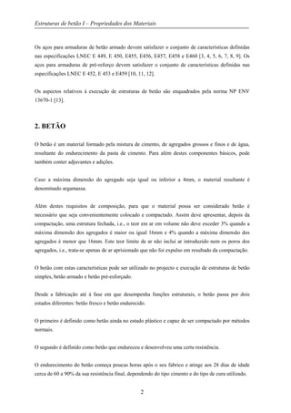 Estruturas de betão I – Propriedades dos Materiais
2
Os aços para armaduras de betão armado devem satisfazer o conjunto de características definidas
nas especificações LNEC E 449, E 450, E455, E456, E457, E458 e E460 [3, 4, 5, 6, 7, 8, 9]. Os
aços para armaduras de pré-reforço devem satisfazer o conjunto de características definidas nas
especificações LNEC E 452, E 453 e E459 [10, 11, 12].
Os aspectos relativos à execução de estruturas de betão são enquadrados pela norma NP ENV
13670-1 [13].
2. BETÃO
O betão é um material formado pela mistura de cimento, de agregados grossos e finos e de água,
resultante do endurecimento da pasta de cimento. Para além destes componentes básicos, pode
também conter adjuvantes e adições.
Caso a máxima dimensão do agregado seja igual ou inferior a 4mm, o material resultante é
denominado argamassa.
Além destes requisitos de composição, para que o material possa ser considerado betão é
necessário que seja convenientemente colocado e compactado. Assim deve apresentar, depois da
compactação, uma estrutura fechada, i.e., o teor em ar em volume não deve exceder 3% quando a
máxima dimensão dos agregados é maior ou igual 16mm e 4% quando a máxima dimensão dos
agregados é menor que 16mm. Este teor limite de ar não inclui ar introduzido nem os poros dos
agregados, i.e., trata-se apenas de ar aprisionado que não foi expulso em resultado da compactação.
O betão com estas características pode ser utilizado no projecto e execução de estruturas de betão
simples, betão armado e betão pré-esforçado.
Desde a fabricação até à fase em que desempenha funções estruturais, o betão passa por dois
estados diferentes: betão fresco e betão endurecido.
O primeiro é definido como betão ainda no estado plástico e capaz de ser compactado por métodos
normais.
O segundo é definido como betão que endureceu e desenvolveu uma certa resistência.
O endurecimento do betão começa poucas horas após o seu fabrico e atinge aos 28 dias de idade
cerca de 60 a 90% da sua resistência final, dependendo do tipo cimento e do tipo de cura utilizado.
 