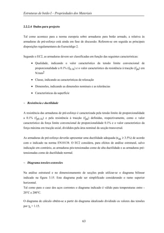 Estruturas de betão I – Propriedades dos Materiais
63
2.2.2.4 Dados para projecto
Tal como acontece para a norma europeia sobre armaduras para betão armado, a relativa às
armaduras de pré-esforço está ainda em fase de discussão. Referem-se em seguida as principais
disposições regulamentares do Eurocódigo 2.
Segundo o EC2, as armaduras devem ser classificadas em função das seguintes características:
• Qualidade, indicando o valor característico da tensão limite convencional de
proporcionalidade a 0.1% (f0.1k) e o valor característico da resistência à tracção (fpk) em
N/mm2
• Classe, indicando as características de relaxação
• Dimensões, indicando as dimensões nominais e as tolerâncias
• Características da superfície
− Resistência e ductilidade
A resistência das armaduras de pré-esforço é caracterizada pela tensão limite de proporcionalidade
a 0.1% (fp0.1k) e pela resistência à tracção (fpk) definidas, respectivamente, como o valor
característico da força limite convencional de proporcionalidade 0.1% e o valor característico da
força máxima em tracção axial, divididos pela área nominal da secção transversal.
As armaduras de pré-esforço deverão apresentar uma ductilidade adequada (εuk ≥ 3.5%) de acordo
com o indicado na norma EN10138. O EC2 considera, para efeitos de análise estrutural, salvo
indicação em contrário, as armaduras pós-tensionadas como de alta ductilidade e as armaduras pré-
tensionadas como de ductilidade normal.
− Diagrama tensões-extensões
Na análise estrutural e no dimensionamento de secções pode utilizar-se o diagrama bilinear
indicado na figura 3.15. Este diagrama pode ser simplificado considerando o ramo superior
horizontal.
Tal como para o caso dos aços correntes o diagrama indicado é válido para temperaturas entre -
20°C e 200°C.
O diagrama de cálculo obtêm-se a partir do diagrama idealizado dividindo os valores das tensões
por γs = 1.15.
 