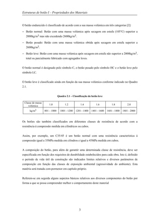 Estruturas de betão I – Propriedades dos Materiais
3
O betão endurecido é classificado de acordo com a sua massa volúmica em três categorias [2]:
− Betão normal: Betão com uma massa volúmica após secagem em estufa (105°C) superior a
2000kg/m3 mas não excedendo 2600kg/m3.
− Betão pesado: Betão com uma massa volúmica obtida após secagem em estufa superior a
2600kg/m3.
− Betão leve: Betão com uma massa volúmica após secagem em estufa não superior a 2000kg/m3,
total ou parcialmente fabricado com agregados leves.
O betão normal é designado pelo símbolo C, o betão pesado pelo símbolo HC e o betão leve pelo
símbolo LC.
O betão leve é classificado ainda em função da sua massa volúmica conforme indicado no Quadro
2.1.
Quadro 2.1 – Classificação do betão leve
Classe de massa
volúmica 1.0 1.2 1.4 1.6 1.8 2.0
kg/m3 801 – 1000 1001 – 1200 1201 – 1400 1401 – 1600 1601 – 1800 1801 – 2000
Os betões são também classificados em diferentes classes de resistência de acordo com a
resistência à compressão medida em cilíndricos ou cubos.
Assim, por exemplo, um C35/45 é um betão normal com uma resistência característica à
compressão igual a 35MPa medida em cilindros e igual a 45MPa medida em cubos.
A composição do betão, para além de garantir uma determinada classe de resistência, deve ser
especificada em função dos requisitos de durabilidade estabelecidos para cada obra. Isto é, definido
o período de vida útil da construção são indicados limites relativos e diversos parâmetros de
composição em função das classes de exposição ambiental (agressividade do ambiente). Esta
matéria será tratada com pormenor em capítulo próprio.
Referem-se em seguida alguns aspectos básicos relativos aos diversos componentes do betão por
forma a que se possa compreender melhor o comportamento deste material
 