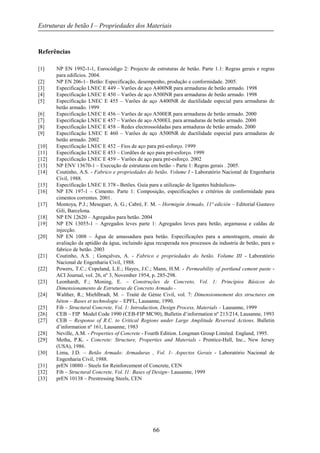 Estruturas de betão I – Propriedades dos Materiais
66
Referências
[1] NP EN 1992-1-1, Eurocódigo 2: Projecto de estruturas de betão. Parte 1.1: Regras gerais e regras
para edifícios. 2004.
[2] NP EN 206-1– Betão: Especificação, desempenho, produção e conformidade. 2005.
[3] Especificação LNEC E 449 – Varões de aço A400NR para armaduras de betão armado. 1998
[4] Especificação LNEC E 450 – Varões de aço A500NR para armaduras de betão armado. 1998
[5] Especificação LNEC E 455 – Varões de aço A400NR de ductilidade especial para armaduras de
betão armado. 1999
[6] Especificação LNEC E 456 – Varões de aço A500ER para armaduras de betão armado. 2000
[7] Especificação LNEC E 457 – Varões de aço A500EL para armaduras de betão armado. 2000
[8] Especificação LNEC E 458 – Redes electrossoldadas para armaduras de betão armado. 2000
[9] Especificação LNEC E 460 – Varões de aço A500NR de ductilidade especial para armaduras de
betão armado. 2002
[10] Especificação LNEC E 452 – Fios de aço para pré-esforço. 1999
[11] Especificação LNEC E 453 – Cordões de aço para pré-esforço. 1999
[12] Especificação LNEC E 459 – Varões de aço para pré-esforço. 2002
[13] NP ENV 13670-1 – Execução de estruturas em betão – Parte 1: Regras gerais . 2005.
[14] Coutinho, A.S. - Fabrico e propriedades do betão. Volume I - Laboratório Nacional de Engenharia
Civil, 1988.
[15] Especificação LNEC E 378 - Betões. Guia para a utilização de ligantes hidráulicos-
[16] NP EN 197-1 – Cimento. Parte 1: Composição, especificações e critérios de conformidade para
cimentos correntes. 2001.
[17] Montoya, P.J.; Meseguer, A. G.; Cabré, F. M. – Hormigón Armado, 11ª edición – Editorial Gustavo
Gili, Barcelona.
[18] NP EN 12620 – Agregados para betão. 2004
[19] NP EN 13055-1 – Agregados leves parte 1: Agregados leves para betão, argamassa e caldas de
injecção.
[20] NP EN 1008 – Água de amassadura para betão. Especificações para a amostragem, ensaio de
avaliação da aptidão da água, incluindo água recuperada nos processos da industria de betão, para o
fabrico de betão. 2003
[21] Coutinho, A.S. ; Gonçalves, A. - Fabrico e propriedades do betão. Volume III - Laboratório
Nacional de Engenharia Civil, 1988.
[22] Powers, T.C.; Copeland, L.E.; Hayes, J.C.; Mann, H.M. - Permeability of portland cement paste -
ACI Journal, vol. 26, nº 3, November 1954, p. 285-298.
[23] Leonhardt, F.; Moning, E. – Construções de Concreto, Vol. 1: Princípios Básicos do
Dimensionamento de Estruturas de Concreto Armado -
[24] Walther, R.; Miehlbradt, M. – Traité de Génie Civil, vol. 7: Dimensionnement des structures em
béton – Bases et technologie – EPFL, Lausanne, 1990.
[25] Fib – Structural Concrete, Vol. 1: Introduction, Design Process, Materials – Lausanne, 1999
[26] CEB – FIP Model Code 1990 (CEB-FIP MC90), Bulletin d’information nº 213/214, Lausanne, 1993
[27] CEB – Response of R.C. to Critical Regions under Large Amplitude Reversed Actions. Bulletin
d’information nº 161, Lausanne, 1983
[28] Neville, A.M. - Properties of Concrete - Fourth Edition. Longman Group Limited. England, 1995.
[29] Metha, P.K. - Concrete: Structure, Properties and Materials - Prentice-Hall, Inc., New Jersey
(USA), 1986.
[30] Lima, J.D. – Betão Armado: Armaduras , Vol. 1- Aspectos Gerais - Laboratório Nacional de
Engenharia Civil, 1988.
[31] prEN 10080 – Steels for Reinforcement of Concrete, CEN
[32] Fib – Structural Concrete, Vol. I1: Bases of Design– Lausanne, 1999
[33] prEN 10138 – Prestressing Steels, CEN
 