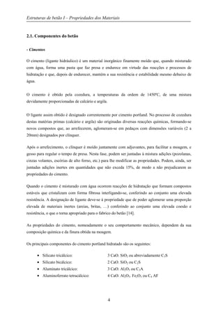 Estruturas de betão I – Propriedades dos Materiais
4
2.1. Componentes do betão
- Cimentos
O cimento (ligante hidráulico) é um material inorgânico finamente moído que, quando misturado
com água, forma uma pasta que faz presa e endurece em virtude das reacções e processos de
hidratação e que, depois de endurecer, mantém a sua resistência e estabilidade mesmo debaixo de
água.
O cimento é obtido pela cozedura, a temperaturas da ordem de 1450ºC, de uma mistura
devidamente proporcionadas de calcário e argila.
O ligante assim obtido é designado correntemente por cimento portland. No processo de cozedura
destas matérias primas (calcário e argila) são originadas diversas reacções químicas, formando-se
novos compostos que, ao arrefecerem, aglomeram-se em pedaços com dimensões variáveis (2 a
20mm) designados por clínquer.
Após o arrefecimento, o clínquer é moído juntamente com adjuvantes, para facilitar a moagem, e
gesso para regular o tempo de presa. Nesta fase, podem ser juntadas à mistura adições (pozolanas,
cinzas volantes, escórias de alto forno, etc.) para lhe modificar as propriedades. Podem, ainda, ser
juntadas adições inertes em quantidades que não exceda 15%, de modo a não prejudicarem as
propriedades do cimento.
Quando o cimento é misturado com água ocorrem reacções de hidratação que formam compostos
estáveis que cristalizam com forma fibrosa interligando-se, conferindo ao conjunto uma elevada
resistência. A designação de ligante deve-se à propriedade que de poder aglomerar uma proporção
elevada de materiais inertes (areias, britas, …) conferindo ao conjunto uma elevada coesão e
resistência, o que o torna apropriado para o fabrico do betão [14].
As propriedades do cimento, nomeadamente o seu comportamento mecânico, dependem da sua
composição química e da finura obtida na moagem.
Os principais componentes do cimento portland hidratado são os seguintes:
• Silicato tricálcico: 3 CaO. SiO2 ou abreviadamente C3S
• Silicato bicálcico: 2 CaO. SiO2 ou C2S
• Aluminato tricálcico: 3 CaO. Al2O3 ou C3A
• Aluminoferrato tetracálcico: 4 CaO. Al2O3. Fe2O3 ou C4 AF
 