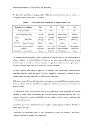 Estruturas de betão I – Propriedades dos Materiais
5
No Quadro 2.2 quantificam-se as proposições médias dos principais componentes de cimento e as
suas propriedades durante e após a hidratação.
Quadro 2.2 −−−− Características dos componentes do clínquer portland [15]
Componentes do clínquer C3S C2S C3A C4AF
Proporções médias 60% 20% 8% 12%
Velocidade de hidratação Elevada Moderada Muito elevada Elevada
Calor
de
Quantidade
Elevada
(120 cal/g)
Pequena
(60 cal/g)
Muito elevada
(200 cal/g)
Moderada
(100 cal/g)
hidratação Desenvolvimento Rápido Lento Rápido Lento
Desenvolvimento da resistência
mecânica
Rápido e
prolongado
Lento e muito
prolongado
Muito rápido e
de curta duração
Lento e pouco
significativo
Resistência ao ataque químico Pequena Moderada Muito pequena Grande
Os componentes que contribuem para a resistência da pasta de cimento são, essencialmente, o
silicato tricálcico e o silicato bicálcico. O primeiro, por reagir mais rapidamente com a água,
contribui para as resistências iniciais, enquanto o segundo contribui em maior grau para as
resistências a longo prazo, dado a sua reacção ser bastante mais lenta.
A finura é medida pela superfície específica. Os cimentos com finura normal apresentam uma
superfície específica Blaine da ordem de 3000 a 3500cm2
/g, enquanto os cimentos de finura
elevada podem apresentar superfícies específicas muito superiores.
Dado que só a superfície dos grãos de cimento participa nas reacções de hidratação, quanto maior a
finura do cimento, maior é a quantidade de componentes hidratados e, assim, maior a resistência da
pasta de cimento.
Os cimentos de classe de resistência mais elevada apresentam maior quantidade de silicatos
tricálcico e maior finura relativamente aos cimentos menos resistentes. Refira-se que esses
cimentos desenvolvem maiores resistências iniciais, embora exibam menor crescimento das
resistências a longo prazo.
Os cimentos que podem ser utilizados no betão simples, armado ou pré-esforçado são definidos na
norma NP EN 197-1 [16].
Os cimentos são classificados quanto ao tipo e composição de acordo com o Quadro 2.3 e quanto à
classe de resistência de acordo com o Quadro 2.4.
 