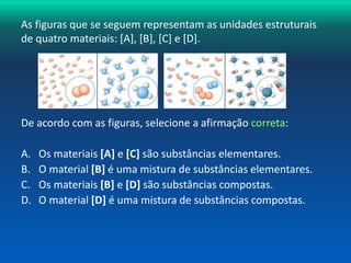 As figuras que se seguem representam as unidades estruturais 
de quatro materiais: [A], [B], [C] e [D]. 
A B C D 
De acordo com as figuras, selecione a afirmação correta: 
A. Os materiais [A] e [C] são substâncias elementares. 
B. O material [B] é uma mistura de substâncias elementares. 
C. Os materiais [B] e [D] são substâncias compostas. 
D. O material [D] é uma mistura de substâncias compostas. 
 