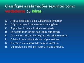 Classifique as afirmações seguintes como 
verdadeiras ou falsas. 
A. A água destilada é uma substância elementar. 
B. A água do mar é uma mistura homogénea. 
C. A gasolina é uma substância composta. 
D. As substâncias iónicas são todas compostas. 
E. O ar é uma mistura homogénea de origem natural. 
F. O leite é uma substância de origem natural. 
G. O nylon é um material de origem sintética. 
H. O petróleo bruto é um material manufaturado. 
 