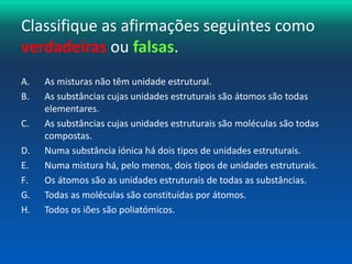 Classifique as afirmações seguintes como 
verdadeiras ou falsas. 
A. As misturas não têm unidade estrutural. 
B. As substâncias cujas unidades estruturais são átomos são todas 
elementares. 
C. As substâncias cujas unidades estruturais são moléculas são todas 
compostas. 
D. Numa substância iónica há dois tipos de unidades estruturais. 
E. Numa mistura há, pelo menos, dois tipos de unidades estruturais. 
F. Os átomos são as unidades estruturais de todas as substâncias. 
G. Todas as moléculas são constituídas por átomos. 
H. Todos os iões são poliatómicos. 
 