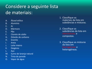 Considere a seguinte lista 
de materiais: 
A. Álcool etílico 
B. Alumínio 
C. Ar 
D. Mármore 
E. Pão 
F. Cloreto de sódio 
G. Dióxido de carbono 
H. Granito 
I. Areia 
J. Leite inteiro 
K. Oxigénio 
L. Aço 
M. Sumo de laranja natural 
N. Tinta de parede 
O. Vapor de água 
1. Classifique os 
materiais da lista em 
substâncias e misturas. 
2. Classifique as 
substâncias da lista em 
elementares e 
compostas. 
3. Classifique as misturas 
da lista em 
homogéneas e 
heterogéneas. 
 