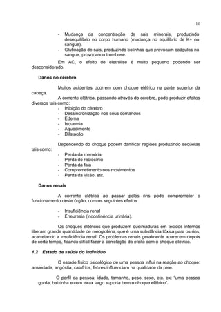 10
- Mudança da concentração de sais minerais, produzindo
desequilíbrio no corpo humano (mudança no equilíbrio de K+ no
sangue).
- Glutinação de sais, produzindo bolinhas que provocam coágulos no
sangue, provocando trombose.
Em AC, o efeito de eletrólise é muito pequeno podendo ser
desconsiderado.
Danos no cérebro
Muitos acidentes ocorrem com choque elétrico na parte superior da
cabeça.
A corrente elétrica, passando através do cérebro, pode produzir efeitos
diversos tais como:
- Inibição do cérebro
- Dessincronização nos seus comandos
- Edema
- Isquemia
- Aquecimento
- Dilatação
Dependendo do choque podem danificar regiões produzindo seqüelas
tais como:
- Perda da memória
- Perda do raciocínio
- Perda da fala
- Comprometimento nos movimentos
- Perda da visão, etc.
Danos renais
A corrente elétrica ao passar pelos rins pode comprometer o
funcionamento deste órgão, com os seguintes efeitos:
- Insuficiência renal
- Eneuresia (incontinência urinária).
Os choques elétricos que produzem queimaduras em tecidos internos
liberam grande quantidade de meoglobina, que é uma substância tóxica para os rins,
acarretando a insuficiência renal. Os problemas renais geralmente aparecem depois
de certo tempo, ficando difícil fazer a correlação do efeito com o choque elétrico.
1.2 Estado de saúde do indivíduo
O estado físico psicológico de uma pessoa influi na reação ao choque:
ansiedade, angústia, calafrios, febres influenciam na qualidade da pele.
O perfil da pessoa: idade, tamanho, peso, sexo, etc. ex: “uma pessoa
gorda, baixinha e com tórax largo suporta bem o choque elétrico”.
 