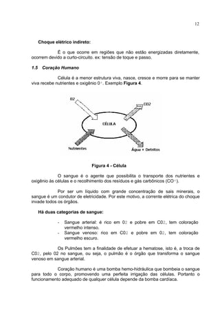 12
Choque elétrico indireto:
É o que ocorre em regiões que não estão energizadas diretamente,
ocorrem devido a curto-circuito. ex: tensão de toque e passo.
1.5 Coração Humano
Célula é a menor estrutura viva, nasce, cresce e morre para se manter
viva recebe nutrientes e oxigênio 0². Exemplo Figura 4.
Figura 4 - Célula
O sangue é o agente que possibilita o transporte dos nutrientes e
oxigênio às células e o recolhimento dos resíduos e gás carbônicos (CO²).
Por ser um líquido com grande concentração de sais minerais, o
sangue é um condutor de eletricidade. Por este motivo, a corrente elétrica do choque
invade todos os órgãos.
Há duas categorias de sangue:
- Sangue arterial: é rico em 02 e pobre em C02, tem coloração
vermelho intenso.
- Sangue venoso: rico em C02 e pobre em 02, tem coloração
vermelho escuro.
Os Pulmões tem a finalidade de efetuar a hematose, isto é, a troca de
C02, pelo 02 no sangue, ou seja, o pulmão é o órgão que transforma o sangue
venoso em sangue arterial.
Coração humano é uma bomba hemo-hidráulica que bombeia o sangue
para todo o corpo, promovendo uma perfeita irrigação das células. Portanto o
funcionamento adequado de qualquer célula depende da bomba cardíaca.
 