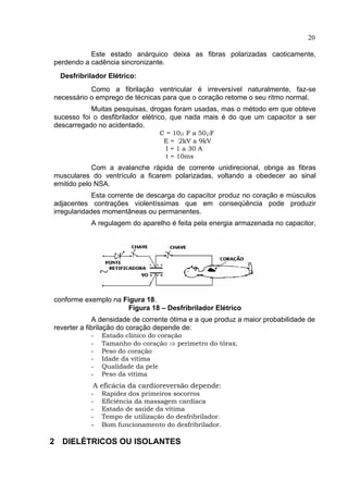 20
Este estado anárquico deixa as fibras polarizadas caoticamente,
perdendo a cadência sincronizante.
Desfribrilador Elétrico:
Como a fibrilação ventricular é irreversível naturalmente, faz-se
necessário o emprego de técnicas para que o coração retome o seu ritmo normal.
Muitas pesquisas, drogas foram usadas, mas o método em que obteve
sucesso foi o desfibrilador elétrico, que nada mais é do que um capacitor a ser
descarregado no acidentado.
C = 10µ F a 50µF
E = 2kV a 9kV
I = 1 a 30 A
t = 10ms
Com a avalanche rápida de corrente unidirecional, obriga as fibras
musculares do ventrículo a ficarem polarizadas, voltando a obedecer ao sinal
emitido pelo NSA.
Esta corrente de descarga do capacitor produz no coração e músculos
adjacentes contrações violentíssimas que em conseqüência pode produzir
irregularidades momentâneas ou permanentes.
A regulagem do aparelho é feita pela energia armazenada no capacitor,
conforme exemplo na Figura 18.
Figura 18 – Desfribrilador Elétrico
A densidade de corrente ótima e a que produz a maior probabilidade de
reverter a fibrilação do coração depende de:
- Estado clínico do coração
- Tamanho do coração ⇒ perímetro do tórax.
- Peso do coração
- Idade da vítima
- Qualidade da pele
- Peso da vítima
A eficácia da cardioreversão depende:
- Rapidez dos primeiros socorros
- Eficiência da massagem cardíaca
- Estado de saúde da vítima
- Tempo de utilização do desfribrilador.
- Bom funcionamento do desfribrilador.
2 DIELÉTRICOS OU ISOLANTES
 