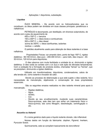 23
- Aplicações = disjuntores, subestação.
Líquidos
ÓLEO MINERAL - De acordo com os hidrocarbonetos que os
constituem, os óleos podem ser divididos em duas classes principais: parafénicos e
naftalinicos
PETRÓLEO é decomposto, por destilação, em diversos subprodutos, de
acordo com o grau de aquecimento de
450 a 150º C ⇒ benzina
150 a 300º C ⇒ óleos leves e combustíveis
300 a 350º C ⇒ óleo diesel
acima de 350ºC ⇒ óleos lubrificantes, isolantes
resídua ⇒ asfalto
O petróleo atualmente usado para obtenção de óleos isolantes é a base
naftalinica.
Propriedades Físicas: cor amarelo claro, ponto de fogo 165º C, rigidez
dielétrica - 90-100 kV/cm, óleo puro - 200-300 kV/cm – para trafo, óleo impuro - 40-
50 kV/cm, 120 kV/cm para disjuntores.
O óleo absorve com muita facilidade a umidade do ar, diminuindo a rigidez
dielétrica. O óleo oxida ao contato com o ar (luz) e sob ação de elevadas temperaturas.
Com a oxidação há a formação de produtos ácidos, chamadas "lamas" ou "borras", que
se precipitam, diminuindo a rigidez dielétrica.
Utilizado em transformadores, disjuntores, condensadores, cabos de
alta tensão etc. como isolante e trocador de calor.
Devido ao processo de deterioração a que está sujeito o óleo isolante, há a
necessidade de manutenção, objetivando a conservação de duas propriedades
essenciais.
São os seguintes ensaios realizados no óleo isolante mineral para apoio à
manutenção.
- Rigidez dielétrica,
- Água,
- Acidez,
- Cor,
- Devido ao seu envelhecimento, mudando suas características
físico-químicas, este óleo tem que sofrer um tratamento físico e
físico-química, tais como filtragem, desidratação, centrifugação e
etc.
Ascaréis ou Askarel
É o nome genérico dado para o líquido isolante clorado, não inflamável.
Nomes dados em função do fabricante: clophen, Pgranol, Inerteen,
Pyrocolor Sowol.
Quimicamente, este se compõem basicamente de cloro-bifenol
 