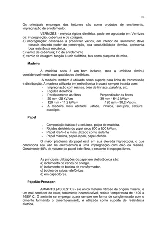 26
Os principais empregos dos betumes são como produtos de enchimento,
impregnação de enrolamento.
VERNIZES - elevada rigidez dielétrica, pode ser agrupado em Vernizes
de: impregnação, cobertura e de colagem.
a) impregnação: destina-se a preencher vazios, em interior de isolamento deve
possuir elevado poder de penetração, boa condutibilidade térmica, apresenta
boa resistência mecânica.
b) verniz de cobertura: Fio de enrolamento
c) verniz de colagem: função é unir dielétrica, tais como plaqueta de mica.
Madeira
A madeira seca é um bom isolante, mas a umidade diminui
consideravelmente suas qualidades dielétricas.
A madeira também é utilizada como suporte para linha de transmissão
e distribuição. A madeira utilizada em eletrotécnica é quase sempre tratada com:
- Impregnação com resinas, óleo de linhaça, parafina, etc.
- Rigidez dielétrica
- Paralelamente as fibras Perpendicular as fibras
- 30 mm -25 kV/cm 30 mm - 64,2 kV/cm
- 120 mm - 11,2 kV/cm 120 mm - 30,2 kV/cm.
- A madeira mais utilizada: Jatoba, Inhaiba, sucupira, cabiura,
eucalipto.
Papel
- Composição básica é a celulose, polpa de madeira.
- Rigidez deletéria do papel seco 600 a 800 kV/cm.
- Papel Kraft- é o mais utlizado como isolante
- Papel manilha, papel Japon, papel chiffon.
O maior problema do papel está em sua elevada higroscopia, o que
condiciona seu uso na eletrotécnica a uma impregnação com óleo ou resinas.
Geralmente 40% do volume do papel é de fibra, o restante é espaços livres.
As principais utilizações do papel em eletrotécnica são:
a) isolamento de cabos de energia,
b) isolamento de bobina de transformador.
c) bobina de cabos telefônicos
d) em capacitores.
Papelão-Presspan
AMIANTO (ASBESTO) - é o único material fibroso de origem mineral, é
um mal condutor de calor, totalmente incombustível, resiste temperatura de 1100 a
1650º C. O amianto se emprega quase sempre em forma de conglomerado com o
cimento formando o cimento-amianto, é utilizado como suporte de resistência
elétrica.
 