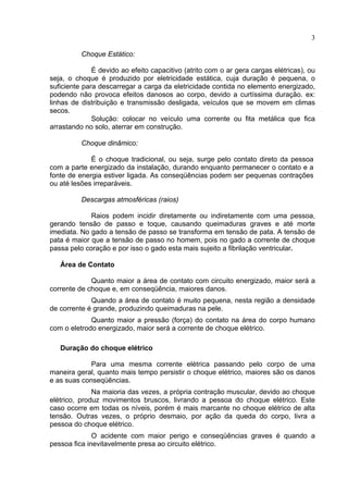 3
Choque Estático:
É devido ao efeito capacitivo (atrito com o ar gera cargas elétricas), ou
seja, o choque é produzido por eletricidade estática, cuja duração é pequena, o
suficiente para descarregar a carga da eletricidade contida no elemento energizado,
podendo não provoca efeitos danosos ao corpo, devido a curtíssima duração. ex:
linhas de distribuição e transmissão desligada, veículos que se movem em climas
secos.
Solução: colocar no veículo uma corrente ou fita metálica que fica
arrastando no solo, aterrar em construção.
Choque dinâmico:
É o choque tradicional, ou seja, surge pelo contato direto da pessoa
com a parte energizado da instalação, durando enquanto permanecer o contato e a
fonte de energia estiver ligada. As conseqüências podem ser pequenas contrações
ou até lesões irreparáveis.
Descargas atmosféricas (raios)
Raios podem incidir diretamente ou indiretamente com uma pessoa,
gerando tensão de passo e toque, causando queimaduras graves e até morte
imediata. No gado a tensão de passo se transforma em tensão de pata. A tensão de
pata é maior que a tensão de passo no homem, pois no gado a corrente de choque
passa pelo coração e por isso o gado esta mais sujeito a fibrilação ventricular.
Área de Contato
Quanto maior a área de contato com circuito energizado, maior será a
corrente de choque e, em conseqüência, maiores danos.
Quando a área de contato é muito pequena, nesta região a densidade
de corrente é grande, produzindo queimaduras na pele.
Quanto maior a pressão (força) do contato na área do corpo humano
com o eletrodo energizado, maior será a corrente de choque elétrico.
Duração do choque elétrico
Para uma mesma corrente elétrica passando pelo corpo de uma
maneira geral, quanto mais tempo persistir o choque elétrico, maiores são os danos
e as suas conseqüências.
Na maioria das vezes, a própria contração muscular, devido ao choque
elétrico, produz movimentos bruscos, livrando a pessoa do choque elétrico. Este
caso ocorre em todas os níveis, porém é mais marcante no choque elétrico de alta
tensão. Outras vezes, o próprio desmaio, por ação da queda do corpo, livra a
pessoa do choque elétrico.
O acidente com maior perigo e conseqüências graves é quando a
pessoa fica inevitavelmente presa ao circuito elétrico.
 