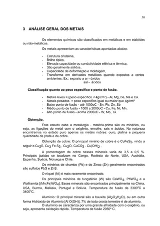 30
3 ANÁLISE GERAL DOS METAIS
Os elementos químicos são classificados em metálicos e em etalóides
ou não-metálicos.
Os metais apresentam as características apontadas abaixo:
- Estrutura cristalina,
- Brilho típico,
- Elevada capacidade ou condutividade elétrica e térmica,
- São geralmente sólidos,
- Capacidade de deformação e moldagem,
- Transforma em derivados metálicos quando expostos a certos
ambientes. Ex.: exposto a ar - óxidos
sal - ácidos
Classificação quanto ao peso específico e ponto de fusão.
- Metais leves = (peso específico < 4g/cm³) - Al, Mg, Be, Na e Ca.
- Metais pesados = peso específico igual ou maior que 4g/cm³
- Baixo ponto de fusão - até 1000oC - Sn, Pb, Zn, Sb
- Médio ponto de fusão - 1000 a 2000oC - Cu, Fe, Ni, Mn.
- Alto ponto de fusão - acima 2000oC - W, Mo, Ta.
Obtenção.
Este estudo cabe a metalurgia - matéria-prima são os minérios, ou
seja, as ligações do metal com o oxigênio, enxofre, sais e ácidos. Na natureza
encontramos no estado puro apenas os metais nobres: ouro, platina e pequena
quantidade de prata e de cobre.
Obtenção de cobre: O principal minério de cobre é o CuFeS2, vindo a
seguir o Cu2S, Cu3 Fe S3 , Cu2O, CuCO3 . Cu(OH)2 .
A porcentagem de cobre nesses minerais varia de 3,5 a 0,5 %.
Principais jazidas se localizam no Congo, Rodésia do Norte, USA, Austrália,
Espanha, Suécia, Noruega e Chile.
Os minérios de chumbo (Pb) e do Zinco (Zn) geralmente encontrados
são sulfatos PbS e ZnS.
O níquel (Ni) é mais raramente encontrado.
Os principais minérios de tungstênio (W) são CaWO4, PbWO4 e a
Wolframita [(Mn,Fe)WO4]. Esses minerais são encontrados principalmente na China,
USA, Burma, Malásia, Portugal e Bolívia. Temperatura de fusão de 3300o
C a
3400o
C.
Alumínio: O principal mineral são a bauxita (Al2O3H2O), ou em outra
forma Hidróxido de Alumínio [Al O(OH)]. 7% de toda crosta terrestre é de alumínio.
O alumínio se caracteriza por uma grande afinidade com o oxigênio, ou
seja, apresenta oxidação rápida. Temperatura de fusão 2050º C.
 