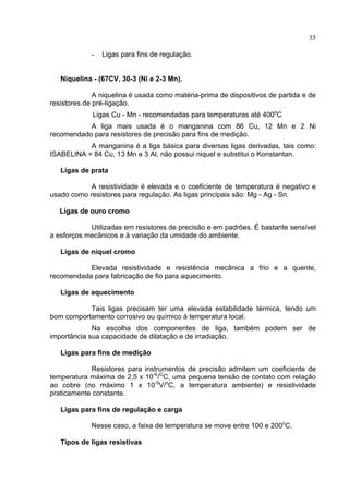 35
- Ligas para fins de regulação.
Niquelina - (67CV, 30-3 (Ni e 2-3 Mn).
A niquelina é usada como matéria-prima de dispositivos de partida e de
resistores de pré-ligação.
Ligas Cu - Mn - recomendadas para temperaturas até 400o
C
A liga mais usada é o manganina com 86 Cu, 12 Mn e 2 Ni
recomendado para resistores de precisão para fins de medição.
A manganina é a liga básica para diversas ligas derivadas, tais como:
ISABELINA = 84 Cu, 13 Mn e 3 Al, não possui niquel e substitui o Konstantan.
Ligas de prata
A resistividade é elevada e o coeficiente de temperatura é negativo e
usado como resistores para regulação. As ligas principais são: Mg - Ag - Sn.
Ligas de ouro cromo
Utilizadas em resistores de precisão e em padrões. É bastante sensível
a esforços mecânicos e à variação da umidade do ambiente.
Ligas de níquel cromo
Elevada resistividade e resistência mecânica a frio e a quente,
recomendada para fabricação de fio para aquecimento.
Ligas de aquecimento
Tais ligas precisam ter uma elevada estabilidade térmica, tendo um
bom comportamento corrosivo ou químico à temperatura local.
Na escolha dos componentes de liga, também podem ser de
importância sua capacidade de dilatação e de irradiação.
Ligas para fins de medição
Resistores para instrumentos de precisão admitem um coeficiente de
temperatura máxima de 2,5 x 10-6
/O
C, uma pequena tensão de contato com relação
ao cobre (no máximo 1 x 10-5
V/o
C, a temperatura ambiente) e resistividade
praticamente constante.
Ligas para fins de regulação e carga
Nesse caso, a faixa de temperatura se move entre 100 e 200o
C.
Tipos de ligas resistivas
 