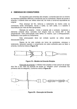 38
4 EMENDAS DE CONDUTORES
Os requisitos para emendas são simples: a emenda deve ter no mínimo
as mesmas qualidades elétricas e mecânicas que os condutores. Depois de pronta a
emenda, o isolante deve ser refeito sobre ela, de modo a tornar-se equivalente ao
original.
Para alcançar tal fim, retira-se o isolamento do trecho onde os
condutores serão emendados, faz-se a solda, ou sem solda, e o isolante é
reconstituído por meio de fitas apropriadas.
Retirada do isolante - Corte o isolante até o condutor, mantendo o
elemento cortante (faca, canivete) num ângulo mais ou menos 60º, e não
perpendicular. Esta preocupação evita talhos no mesmo, que o enfraqueceriam,
facilitando a sua quebra ou rompimento.
Esta preocupação deve ser evitada quando se utiliza alicate
descascador de fio.
Depois de ter sido cortado em torno de condutores, arranque o
isolamento, deixando exposto o comprimento de cobre suficiente para se fazer a
emenda, Conforme Indica a Figura 19.
Figura 19 – Modelo de Emenda Simples
Execução da emenda: o método mais simples e mais comum de se ligar
dois fios é por meio de emenda de torção ou "Western union" (inventado nos
primeiros dias do telegrafo), Conforme indica a Figura 20.
Figura 20 – Execução da Emenda
 