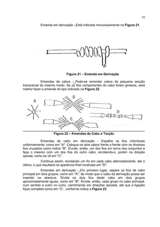 39
Emenda em derivação - Está indicada minuciosamente na Figura 21.
Figura 21 – Emenda em Derivação
Emendas de cabos - Pode-se emendar cabos de pequena secção
transversal do mesmo modo. Se os fios componentes do cabo forem grossos, será
melhor fazer a emenda do tipo indicado na Figura 22.
Figura 22 – Emendas de Cabo a Torção
Emendas de cabo em derivação - Espalhe os fios individuais
uniformemente, como em "A". Coloque os dois cabos frente a frente com os diversos
fios cruzados como indica "B". Enrole, então, um dos fios em torno dos conjuntos e
faça o mesmo com um dos fios do outro cabo, enrolando-o, porém na direção
oposta, como se vê em "C".
Continue assim, enrolando um fio em cada cabo alternadamente, até o
último, o que resultará na aparência final mostrada em "D".
Emendas em derivação - Em primeiro lugar, separe os fios de cabo
principal em dois grupos, como em "A", de modo que o cabo da derivação possa ser
inserido na abertura. Divida os dois fios deste cabo em dois grupos
aproximadamente iguais, como em "B". Enrole, então, cada grupo no cabo principal,
num sentido e outro no outro, caminhando em direções opostas, até que a ligação
fique completa como em "C'., conforme indica a Figura 23
 
