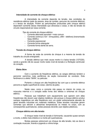 4
Intensidade de corrente do choque elétrico
A intensidade da corrente depende da tensão, das condições da
resistência elétrica (pele da pessoa, área de contato, percurso da corrente elétrica),
e o tempo de atuação. Porém as perturbações produzidas pelo choque elétrico
dependem somente dessa intensidade que atravessa o corpo, e não da tensão do
circuito responsável por essa corrente.
Tipo de corrente do choque elétrico:
- Corrente alternada senoidal = mais comum
- Corrente contínua (12V - brinquedos), (48V - telefone) (transmissão
Itaipu 600Kv)
- Corrente exponencial
- Corrente forma retangular
- Corrente forma dente de serra.
Tensão do choque elétrico
A forma de onda da corrente de choque é a mesma da tensão de
trabalho do circuito energizado.
A tensão elétrica que mais causa morte é a baixa tensão (127/220),
sendo a grande vilã de causar morte neste nível de tensão é a fibrilação ventricular
do coração.
Efeito Skim
Com o aumento da freqüência elétrica, as cargas elétricas tendem a
percorrer caminhos mais periféricos da seção transversal do condutor. Este
fenômeno é o efeito “SKIN”, ou pelicular.
Portanto o choque em alta freqüência faz com que a corrente elétrica
percorra a região superficial do corpo. (derme da pele).
Neste caso, como a corrente não passa no interior do corpo, os
músculos internos e o coração estão livres dos efeitos e sintomas do choque
elétrico.
Pessoas que trabalham com equipamento que operam com altas
freqüências não devem usar objetos metálicos, isto porque o choque elétrico produz
campos magnéticos em alta freqüência com um poder extremamente elevado de
gerar tensões induzidas em materiais metálicos. Estas tensões induzidas geram
correntes que elevam a altíssimas temperaturas os metais no corpo, com as
conseqüentes queimaduras. (estas pessoas deverão usar objetos plásticos).
Choque elétrico em alta tensão
O choque neste nível de tensão é fulminante, causando quase sempre
a morte, o efeito mais drástico é a morte pôr queimaduras.
Muitas pessoas sobrevivem ao choque de alta tensão, isto se deve à
contração muscular, tirando e jogando a vítima longe.
 