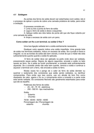 41
4.1 Soldagem
As pontas dos ferros de solda devem ser estanhadas (com solda), isto é
o processo de aplicar a ponta de cobre uma camada protetora de solda, para evitar
a oxidação.
O processo consiste em :
1- Lime ou lixe a ponta do ferro de solda.
2- Ligue o ferro de solda e deixe o esquentar,
3- Aplique solda aos dois lados da ponta até que ela fique coberta por
uma camada de solda.
4- limpe o excesso de solda com um pano.
Como soldar um fio a um terminal, ou soldar 2 fios ?
Uma boa ligação soldada tem a solda estritamente necessária.
Qualquer outro aspecto indica uma solda imperfeita. Uma grande bola
de solda nos terminais soldados, indica um excesso de solda. Se a junção é fosca e
irregular, ou se as bordas da solda são bem visíveis, é sinal de que o metal não esta
suficientemente quente quando a solda foi aplicada.
O ferro de soldar deve ser aplicado na parte onde deve ser soldada,
pressionando essas partes. Depois de alguns segundos, encoste a solda no lado
oposto ao ferro. Se a solda se fundir prontamente, a conexão está suficientemente
aquecida. Se a conexão ainda não esta bem quente, remova a solda e continue a
aquecer o terminal com o ferro, não encoste a solda no ferro.
Muitas vezes há o perigo de o calor do ferro de solda derreter ou
queimar o isolamento dos condutores que estão sendo soldados, ou danificar
componentes. Para evitar que isso ocorra, use um alicate de bico fino como
dissipador de calor, agarre o fio ou o componente entre a conexão e a parte onde
esta sendo soldada. Os condutores flexíveis são geralmente estanhados para evitar
que ele se espalhe.
Potências dos ferros de solda:
- 25 - 30 - 75 W - eletrônica
- 250 - 500 W - tipo machadinha
Solda:
- Estanho
- Chumbo
70/30 - 60/40 - 50/50 - 40/60
Porcentagem de / Porcentagem de
estanho chumbo
 