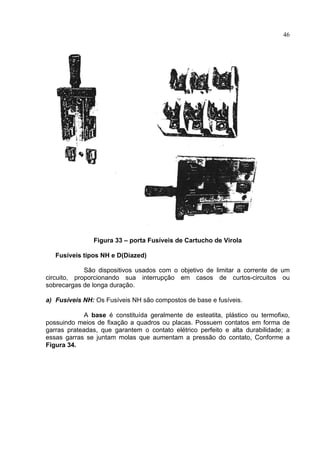 46
Figura 33 – porta Fusíveis de Cartucho de Virola
Fusíveis tipos NH e D(Diazed)
São dispositivos usados com o objetivo de limitar a corrente de um
circuito, proporcionando sua interrupção em casos de curtos-circuitos ou
sobrecargas de longa duração.
a) Fusíveis NH: Os Fusíveis NH são compostos de base e fusíveis.
A base é constituída geralmente de esteatita, plástico ou termofixo,
possuindo meios de fixação a quadros ou placas. Possuem contatos em forma de
garras prateadas, que garantem o contato elétrico perfeito e alta durabilidade; a
essas garras se juntam molas que aumentam a pressão do contato, Conforme a
Figura 34.
 