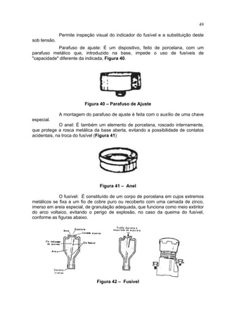 49
Permite inspeção visual do indicador do fusível e a substituição deste
sob tensão.
Parafuso de ajuste: É um dispositivo, feito de porcelana, com um
parafuso metálico que, introduzido na base, impede o uso de fusíveis de
"capacidade" diferente da indicada, Figura 40.
Figura 40 – Parafuso de Ajuste
A montagem do parafuso de ajuste é feita com o auxílio de uma chave
especial.
O anel: É também um elemento de porcelana, roscado internamente,
que protege a rosca metálica da base aberta, evitando a possibilidade de contatos
acidentais, na troca do fusível (Figura 41)
Figura 41 – Anel
O fusível: É constituído de um corpo de porcelana em cujos extremos
metálicos se fixa a um fio de cobre puro ou recoberto com uma camada de zinco,
imerso em areia especial, de granulação adequada, que funciona como meio extintor
do arco voltaico, evitando o perigo de explosão, no caso da queima do fusível,
conforme as figuras abaixo.
Figura 42 – Fusível
 
