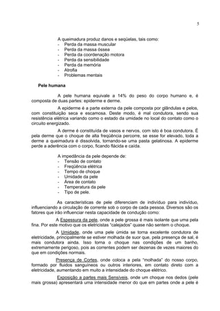 5
A queimadura produz danos e seqüelas, tais como:
- Perda da massa muscular
- Perda da massa óssea
- Perda da coordenação motora
- Perda da sensibilidade
- Perda da memória
- Atrofia
- Problemas mentais
Pele humana
A pele humana equivale a 14% do peso do corpo humano e, é
composta de duas partes: epiderme e derme.
A epiderme é a parte externa da pele composta por glândulas e pelos,
com constituição seca e escamosa. Deste modo, é mal condutora, sendo sua
resistência elétrica variando como o estado da umidade no local do contato como o
circuito energizado.
A derme é constituída de vasos e nervos, com isto é boa condutora. É
pela derme que o choque de alta freqüência percorre, se esse for elevado, toda a
derme a queimadura é dissolvida, tornando-se uma pasta gelatinosa. A epiderme
perde a aderência com o corpo, ficando flácida e caída.
A impedância da pele depende de:
- Tensão de contato
- Freqüência elétrica
- Tempo de choque
- Umidade da pele
- Área de contato
- Temperatura da pele
- Tipo de pele.
As características de pele diferenciam de indivíduo para indivíduo,
influenciando a circulação de corrente sob o corpo de cada pessoa. Diversos são os
fatores que irão influenciar nesta capacidade de condução como:
A Espessura da pele, onde a pele grossa é mais isolante que uma pela
fina. Por este motivo que os eletricistas “calejados” quase não sentem o choque.
A Umidade, onde uma pele úmida se torna excelente condutora de
eletricidade, principalmente se estiver molhada de suor que, pela presença de sal, é
mais condutora ainda. Isso torna o choque nas condições de um banho,
extremamente perigoso, pois as correntes podem ser dezenas de vezes maiores do
que em condições normais.
Presença de Cortes, onde coloca a pela “molhada” do nosso corpo,
formado por fluidos sanguíneos ou outros interiores, em contato direto com a
eletricidade, aumentando em muito a intensidade do choque elétrico.
Exposição a partes mais Sensíveis, onde um choque nos dedos (pele
mais grossa) apresentará uma intensidade menor do que em partes onde a pele é
 