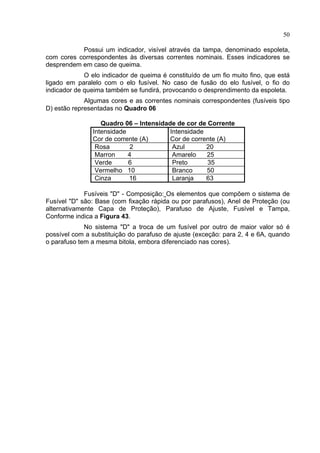 50
Possui um indicador, visível através da tampa, denominado espoleta,
com cores correspondentes às diversas correntes nominais. Esses indicadores se
desprendem em caso de queima.
O elo indicador de queima é constituído de um fio muito fino, que está
ligado em paralelo com o elo fusível. No caso de fusão do elo fusível, o fio do
indicador de queima também se fundirá, provocando o desprendimento da espoleta.
Algumas cores e as correntes nominais correspondentes (fusíveis tipo
D) estão representadas no Quadro 06
Quadro 06 – Intensidade de cor de Corrente
Intensidade
Cor de corrente (A)
Intensidade
Cor de corrente (A)
Rosa 2 Azul 20
Marron 4 Amarelo 25
Verde 6 Preto 35
Vermelho 10 Branco 50
Cinza 16 Laranja 63
Fusíveis "D" - Composição: Os elementos que compõem o sistema de
Fusível "D" são: Base (com fixação rápida ou por parafusos), Anel de Proteção (ou
alternativamente Capa de Proteção), Parafuso de Ajuste, Fusível e Tampa,
Conforme indica a Figura 43.
No sistema "D" a troca de um fusível por outro de maior valor só é
possível com a substituição do parafuso de ajuste (exceção: para 2, 4 e 6A, quando
o parafuso tem a mesma bitola, embora diferenciado nas cores).
 