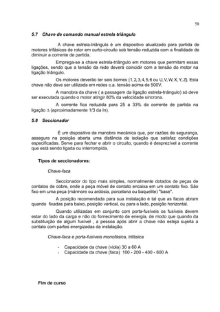 58
5.7 Chave de comando manual estrela triângulo
A chave estrela-triângulo é um dispositivo atualizado para partida de
motores trifásicos de rotor em curto-circuito sob tensão reduzida com a finalidade de
diminuir a corrente de partida.
Emprega-se a chave estrela-triângulo em motores que permitam essas
ligações, sendo que a tensão da rede deverá coincidir com a tensão do motor na
ligação triângulo.
Os motores deverão ter seis bornes (1,2,3,4,5,6 ou U,V,W,X, Y,Z). Esta
chave não deve ser utilizada em redes c.a. tensão acima de 500V.
A manobra da chave ( a passagem da ligação estrela-triângulo) só deve
ser executada quando o motor atingir 80% da velocidade síncrona.
A corrente fica reduzida para 25 a 33% da corrente de partida na
ligação ∆ (aproximadamente 1/3 da In).
5.8 Seccionador
É um dispositivo de manobra mecânica que, por razões de segurança,
assegura na posição aberta uma distância de isolação que satisfaz condições
especificadas. Serve para fechar e abrir o circuito, quando é desprezível a corrente
que está sendo ligada ou interrompida.
Tipos de seccionadores:
Chave-faca
Seccionador do tipo mais simples, normalmente dotados de peças de
contatos de cobre, onde a peça móvel de contato encaixa em um contato fixo. São
fixo em uma peça (mármore ou ardósia, porcelana ou baquelite) "base".
A posição recomendada para sua instalação é tal que as facas abram
quando fixadas para baixo, posição vertical, ou para o lado, posição horizontal.
Quando utilizadas em conjunto com porta-fusíveis os fusíveis devem
estar do lado da carga e não do fornecimento de energia, de modo que quando da
substituição de algum fusível , a pessoa após abrir a chave não esteja sujeita a
contato com partes energizadas da instalação.
Chave-faca e porta-fusíveis monofásica, trifásica
- Capacidade da chave (viola) 30 a 60 A
- Capacidade da chave (faca) 100 - 200 - 400 - 600 A
Fim de curso
 