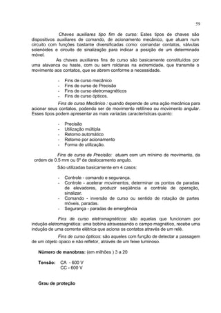 59
Chaves auxiliares tipo fim de curso: Estes tipos de chaves são
dispositivos auxiliares de comando, de acionamento mecânico, que atuam num
circuito com funções bastante diversificadas como: comandar contatos, válvulas
solenóides e circuito de sinalização para indicar a posição de um determinado
móvel.
As chaves auxiliares fins de curso são basicamente constituídos por
uma alavanca ou haste, com ou sem roldanas na extremidade, que transmite o
movimento aos contatos, que se abrem conforme a necessidade.
- Fins de curso mecânico
- Fins de curso de Precisão
- Fins de curso eletromagnéticos
- Fins de curso ópticos.
Fins de curso Mecânico : quando depende de uma ação mecânica para
acionar seus contatos, podendo ser de movimento retilíneo ou movimento angular.
Esses tipos podem apresentar as mais variadas características quanto:
- Precisão
- Utilização múltipla
- Retorno automático
- Retorno por acionamento
- Forma de utilização.
Fins de curso de Precisão: atuam com um mínimo de movimento, da
ordem de 0.5 mm ou 6º de deslocamento angulo.
São utilizadas basicamente em 4 casos:
- Controle - comando e segurança.
- Controle - acelerar movimentos, determinar os pontos de paradas
de elevadores, produzir seqüência e controle de operação,
sinalizar.
- Comando - inversão de curso ou sentido de rotação de partes
móveis, paradas.
- Segurança - paradas de emergência
Fins de curso eletromagnéticos: são aquelas que funcionam por
indução eletromagnética: uma bobina atravessando o campo magnético, recebe uma
indução de uma corrente elétrica que aciona os contatos através de um relé.
Fins de curso ópticos: são aqueles com função de detectar a passagem
de um objeto opaco e não refletor, através de um feixe luminoso.
Número de manobras: (em milhões ) 3 a 20
Tensão: CA - 600 V
CC - 600 V
Grau de proteção
 