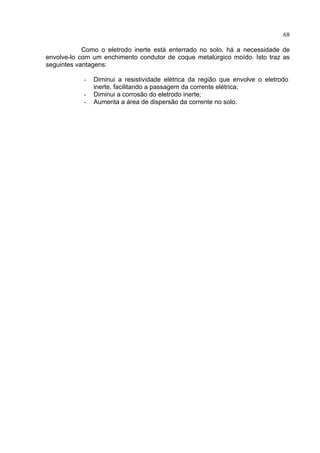 68
Como o eletrodo inerte está enterrado no solo, há a necessidade de
envolve-lo com um enchimento condutor de coque metalúrgico moído. Isto traz as
seguintes vantagens:
- Diminui a resistividade elétrica da região que envolve o eletrodo
inerte, facilitando a passagem da corrente elétrica;
- Diminui a corrosão do eletrodo inerte;
- Aumenta a área de dispersão da corrente no solo.
 