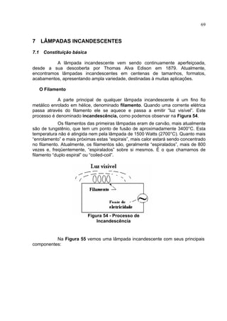 69
7 LÂMPADAS INCANDESCENTES
7.1 Constituição básica
A lâmpada incandescente vem sendo continuamente aperfeiçoada,
desde a sua descoberta por Thomas Alva Edison em 1879. Atualmente,
encontramos lâmpadas incandescentes em centenas de tamanhos, formatos,
acabamentos, apresentando ampla variedade, destinadas à muitas aplicações.
O Filamento
A parte principal de qualquer lâmpada incandescente é um fino fio
metálico enrolado em hélice, denominado filamento. Quando uma corrente elétrica
passa através do filamento ele se aquece e passa a emitir “luz visível”. Este
processo é denominado incandescência, como podemos observar na Figura 54.
Os filamentos das primeiras lâmpadas eram de carvão, mais atualmente
são de tungstênio, que tem um ponto de fusão de aproximadamente 3400°C. Esta
temperatura não é atingida nem pela lâmpada de 1500 Watts (2700°C). Quanto mais
“enrolamento” e mais próximas estas “espirais”, mais calor estará sendo concentrado
no filamento. Atualmente, os filamentos são, geralmente “espiralados”, mais de 800
vezes e, freqüentemente, “espiralados” sobre si mesmos. É o que chamamos de
filamento “duplo espiral” ou “coiled-coil”.
Na Figura 55 vemos uma lâmpada incandescente com seus principais
componentes:
Figura 54 - Processo de
Incandescência
 