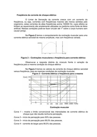 7
Freqüência da corrente de choque elétrico
O Limiar de Sensação da corrente cresce com um aumento da
freqüência, ou seja, correntes com freqüências maiores são menos sentidas pelo
organismo, estas correntes de altas freqüências acima 100000 Hz, cujos efeitos se
limitam ao aquecimento são amplamente utilizadas na medicina como fonte de febre
artificial. Nessas condições pode-se fazer circular até 1A
sobre o corpo humano sem
causar perigo.
Na Figura 2 temos o comportamento da contração muscular para uma
corrente elétrica senoidal de mesma amplitude, mas com freqüência variada.
Figura 2 – Contrações musculares x freqüência para corrente elétrica
Observa-se a resposta distinta do músculo frente à variação da
freqüência para a mesma condição do choque elétrico
Na Figura 3 temos os valores da corrente de choque elétrico senoidal
versus freqüência, para as mesmas condições de contração muscular.
Figura 3 - Corrente elétrica x freqüência para a mesma
Contração muscular
Curva 1 – mostra o limite convencional das intensidades de corrente elétrica do
choque que não resulta nenhuma percepção.
Curva 2 – início da percepção para 50% das pessoas.
Curva 3 – início da percepção para 99,5% das pessoas.
Curva 4 – corrente de largar para 99,5% das pessoas.
 