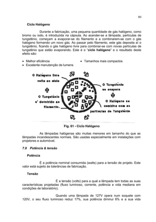 80
Ciclo Halógeno
Durante a fabricação, uma pequena quantidade de gás halógeno, como
bromo ou iodo, é introduzida na cápsula. Ao acender-se a lâmpada, partículas de
tungstênio, começam a evaporar-se do filamento e a combinarem-se com o gás
halógeno formando um novo gás. Ao passar pelo filamento, este gás deposita aí o
tungstênio, ficando o gás halógeno livre para combinar-se com novas partículas de
tungstênio que estão evaporando. Este é o “ciclo halógeno” e o resultado deste
efeito são:
• Melhor eficiência
• Excelente manutenção de lumens
• Tamanhos mais compactos
Fig. 61 - Ciclo Halógeno
As lâmpadas halógenas são muitas menores em tamanho do que as
lâmpadas incandescentes normais. São usadas especialmente em instalações com
projetores e automóvel.
7.8 Potência & tensão
Potência
É a potência nominal consumida (watts) para a tensão de projeto. Este
valor está sujeito às tolerâncias de fabricação.
Tensão
É a tensão (volts) para a qual a lâmpada tem todas as suas
características projetadas (fluxo luminoso, corrente, potência e vida mediana em
condições de laboratório).
Quando uma lâmpada de 127V opera num soquete com
120V, o seu fluxo luminoso reduz 17%, sua potência diminui 8% e a sua vida
 