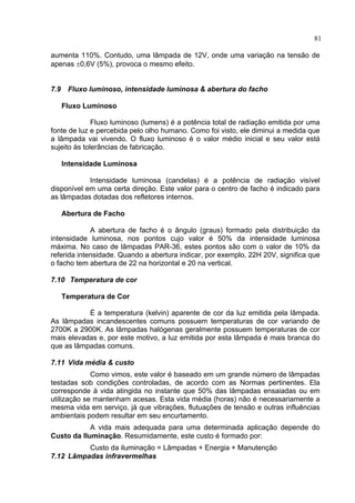 81
aumenta 110%. Contudo, uma lâmpada de 12V, onde uma variação na tensão de
apenas ±0,6V (5%), provoca o mesmo efeito.
7.9 Fluxo luminoso, intensidade luminosa & abertura do facho
Fluxo Luminoso
Fluxo luminoso (lumens) é a potência total de radiação emitida por uma
fonte de luz e percebida pelo olho humano. Como foi visto, ele diminui a medida que
a lâmpada vai vivendo. O fluxo luminoso é o valor médio inicial e seu valor está
sujeito às tolerâncias de fabricação.
Intensidade Luminosa
Intensidade luminosa (candelas) é a potência de radiação visível
disponível em uma certa direção. Este valor para o centro de facho é indicado para
as lâmpadas dotadas dos refletores internos.
Abertura de Facho
A abertura de facho é o ângulo (graus) formado pela distribuição da
intensidade luminosa, nos pontos cujo valor é 50% da intensidade luminosa
máxima. No caso de lâmpadas PAR-36, estes pontos são com o valor de 10% da
referida intensidade. Quando a abertura indicar, por exemplo, 22H 20V, significa que
o facho tem abertura de 22 na horizontal e 20 na vertical.
7.10 Temperatura de cor
Temperatura de Cor
É a temperatura (kelvin) aparente de cor da luz emitida pela lâmpada.
As lâmpadas incandescentes comuns possuem temperaturas de cor variando de
2700K a 2900K. As lâmpadas halógenas geralmente possuem temperaturas de cor
mais elevadas e, por este motivo, a luz emitida por esta lâmpada é mais branca do
que as lâmpadas comuns.
7.11 Vida média & custo
Como vimos, este valor é baseado em um grande número de lâmpadas
testadas sob condições controladas, de acordo com as Normas pertinentes. Ela
corresponde à vida atingida no instante que 50% das lâmpadas ensaiadas ou em
utilização se mantenham acesas. Esta vida média (horas) não é necessariamente a
mesma vida em serviço, já que vibrações, flutuações de tensão e outras influências
ambientais podem resultar em seu encurtamento.
A vida mais adequada para uma determinada aplicação depende do
Custo da Iluminação. Resumidamente, este custo é formado por:
Custo da iluminação = Lâmpadas + Energia + Manutenção
7.12 Lâmpadas infravermelhas
 