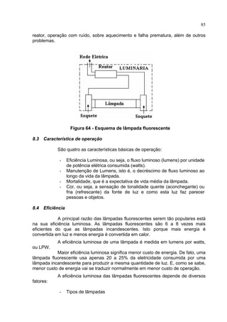 85
reator, operação com ruído, sobre aquecimento e falha prematura, além de outros
problemas.
Figura 64 - Esquema de lâmpada fluorescente
8.3 Característica de operação
São quatro as características básicas de operação:
- Eficiência Luminosa, ou seja, o fluxo luminoso (lumens) por unidade
de potência elétrica consumida (watts).
- Manutenção de Lumens, isto é, o decréscimo de fluxo luminoso ao
longo da vida da lâmpada.
- Mortalidade, que é a expectativa de vida média da lâmpada.
- Cor, ou seja, a sensação de tonalidade quente (aconchegante) ou
fria (refrescante) da fonte de luz e como esta luz faz parecer
pessoas e objetos.
8.4 Eficiência
A principal razão das lâmpadas fluorescentes serem tão populares está
na sua eficiência luminosa. As lâmpadas fluorescentes são 6 a 8 vezes mais
eficientes do que as lâmpadas incandescentes. Isto porque mais energia é
convertida em luz e menos energia é convertida em calor.
A eficiência luminosa de uma lâmpada é medida em lumens por watts,
ou LPW.
Maior eficiência luminosa significa menor custo de energia. De fato, uma
lâmpada fluorescente usa apenas 20 a 25% da eletricidade consumida por uma
lâmpada incandescente para produzir a mesma quantidade de luz. E, como se sabe,
menor custo de energia vai se traduzir normalmente em menor custo de operação.
A eficiência luminosa das lâmpadas fluorescentes depende de diversos
fatores:
- Tipos de lâmpadas
 