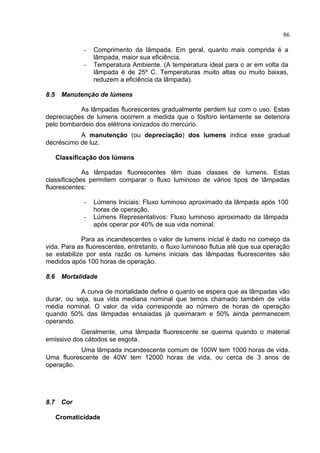 86
- Comprimento da lâmpada. Em geral, quanto mais comprida é a
lâmpada, maior sua eficiência.
- Temperatura Ambiente. (A temperatura ideal para o ar em volta da
lâmpada é de 25º C. Temperaturas muito altas ou muito baixas,
reduzem a eficiência da lâmpada).
8.5 Manutenção de lúmens
As lâmpadas fluorescentes gradualmente perdem luz com o uso. Estas
depreciações de lumens ocorrem a medida que o fósforo lentamente se deteriora
pelo bombardeio dos elétrons ionizados do mercúrio.
A manutenção (ou depreciação) dos lumens indica esse gradual
decréscimo de luz.
Classificação dos lúmens
As lâmpadas fluorescentes têm duas classes de lumens. Estas
classificações permitem comparar o fluxo luminoso de vários tipos de lâmpadas
fluorescentes:
- Lúmens Iniciais: Fluxo luminoso aproximado da lâmpada após 100
horas de operação.
- Lúmens Representativos: Fluxo luminoso aproximado da lâmpada
após operar por 40% de sua vida nominal.
Para as incandescentes o valor de lumens inicial é dado no começo da
vida. Para as fluorescentes, entretanto, o fluxo luminoso flutua até que sua operação
se estabilize por esta razão os lumens iniciais das lâmpadas fluorescentes são
medidos após 100 horas de operação.
8.6 Mortalidade
A curva de mortalidade define o quanto se espera que as lâmpadas vão
durar, ou seja, sua vida mediana nominal que temos chamado também de vida
média nominal. O valor da vida corresponde ao número de horas de operação
quando 50% das lâmpadas ensaiadas já queimaram e 50% ainda permanecem
operando.
Geralmente, uma lâmpada fluorescente se queima quando o material
emissivo dos cátodos se esgota.
Uma lâmpada incandescente comum de 100W tem 1000 horas de vida.
Uma fluorescente de 40W tem 12000 horas de vida, ou cerca de 3 anos de
operação.
8.7 Cor
Cromaticidade
 