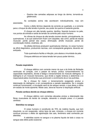 9
- Queima das camadas adiposas ao longo da derme, tornando-as
gelatinosas.
As condições acima não acontecem individualmente, mas sim
associadas.
Como o efeito térmico depende da corrente ao quadrado, e a corrente
para o choque de alta tensão é grande, seu poder de queima é bastante grande.
O choque em alta tensão queima, danifica, fazendo buracos na pele,
nos pontos de entrada e saída de tensão da corrente pelo corpo humano.
As vítimas de choque de alta tensão morrem devido, principalmente, às
queimaduras, e as que sobrevivem ficam com seqüelas, tais como: perda da massa
muscular, perda parcial dos ossos, diminuição, atrofia muscular, perda da
coordenação motora, cicatrizes, etc.
Os efeitos térmicos produzem queimaduras internas, no corpo humano
de difícil diagnóstico, produzindo necrose, com conseqüente gangrena, devendo ser
extirpado.
Toda queimadura facilita a infecção, pois abaixa a imunidade da pele.
Choques elétricos em baixa tensão tem pouco poder térmico.
Parada respiratória
O choque elétrico com corrente menor do que a do limite de fibrilação
ventricular do coração, com o passar do tempo, produz comprometimento na
capacidade respiratória, devida á fadiga e tensionamento do músculo diafragma. O
diafragma é um músculo transverso, que divide a região torácica e abdominal, e é
responsável pelos movimentos que promovem o enchimento de ar nos pulmões.
Se o choque for maior, o tensionamento exagerado produz a
tetanização do diafragma, e em conseqüência a parada respiratória. Se o coração
continuar funcionando, a circulação será só de sangue venoso, o que deixa a vítima
em estado de morte aparente. Neste caso, deve-se recorrer à respiração artificial.
Parada cardíaca devido ao choque elétrico.
O choque elétrico com correntes elevadas produz a tetanização das
fibras musculares do tecido do coração, deixando o coração preso: é a parada
cardíaca.
Eletrólise no sangue
O corpo humano é constituído de 70% de matéria líquida, que tem
dissolvido, ou em suspensão, vários tipos de sais .minerais, o choque em corrente
contínua provoca o efeito da aglutinação dos sais, fenômeno este conhecido por
eletrólise.
A eletrólise ocorre no sangue e no plasma líquido de todo o corpo no
sangue este efeito pode ocasionar:
 