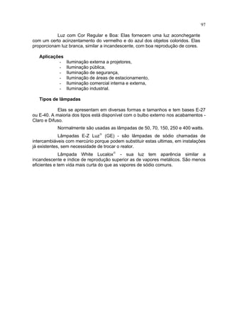 97
Luz com Cor Regular e Boa: Elas fornecem uma luz aconchegante
com um certo acinzentamento do vermelho e do azul dos objetos coloridos. Elas
proporcionam luz branca, similar a incandescente, com boa reprodução de cores.
Aplicações
- Iluminação externa a projetores,
- Iluminação pública,
- Iluminação de segurança,
- Iluminação de áreas de estacionamento,
- Iluminação comercial interna e externa,
- Iluminação industrial.
Tipos de lâmpadas
Elas se apresentam em diversas formas e tamanhos e tem bases E-27
ou E-40. A maioria dos tipos está disponível com o bulbo externo nos acabamentos -
Claro e Difuso.
Normalmente são usadas as lâmpadas de 50, 70, 150, 250 e 400 watts.
Lâmpadas E-Z Luz®
(GE) - são lâmpadas de sódio chamadas de
intercambiáveis com mercúrio porque podem substituir estas ultimas, em instalações
já existentes, sem necessidade de trocar o reator.
Lâmpada White Lucalox®
- sua luz tem aparência similar a
incandescente e índice de reprodução superior as de vapores metálicos. São menos
eficientes e tem vida mais curta do que as vapores de sódio comuns.
 