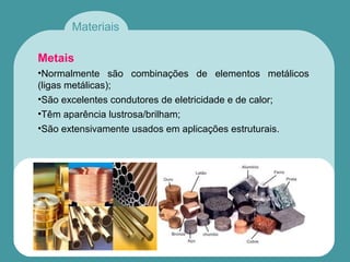 Materiais
Metais
•Normalmente são combinações de elementos metálicos
(ligas metálicas);
•São excelentes condutores de eletricidade e de calor;
•Têm aparência lustrosa/brilham;
•São extensivamente usados em aplicações estruturais.
 